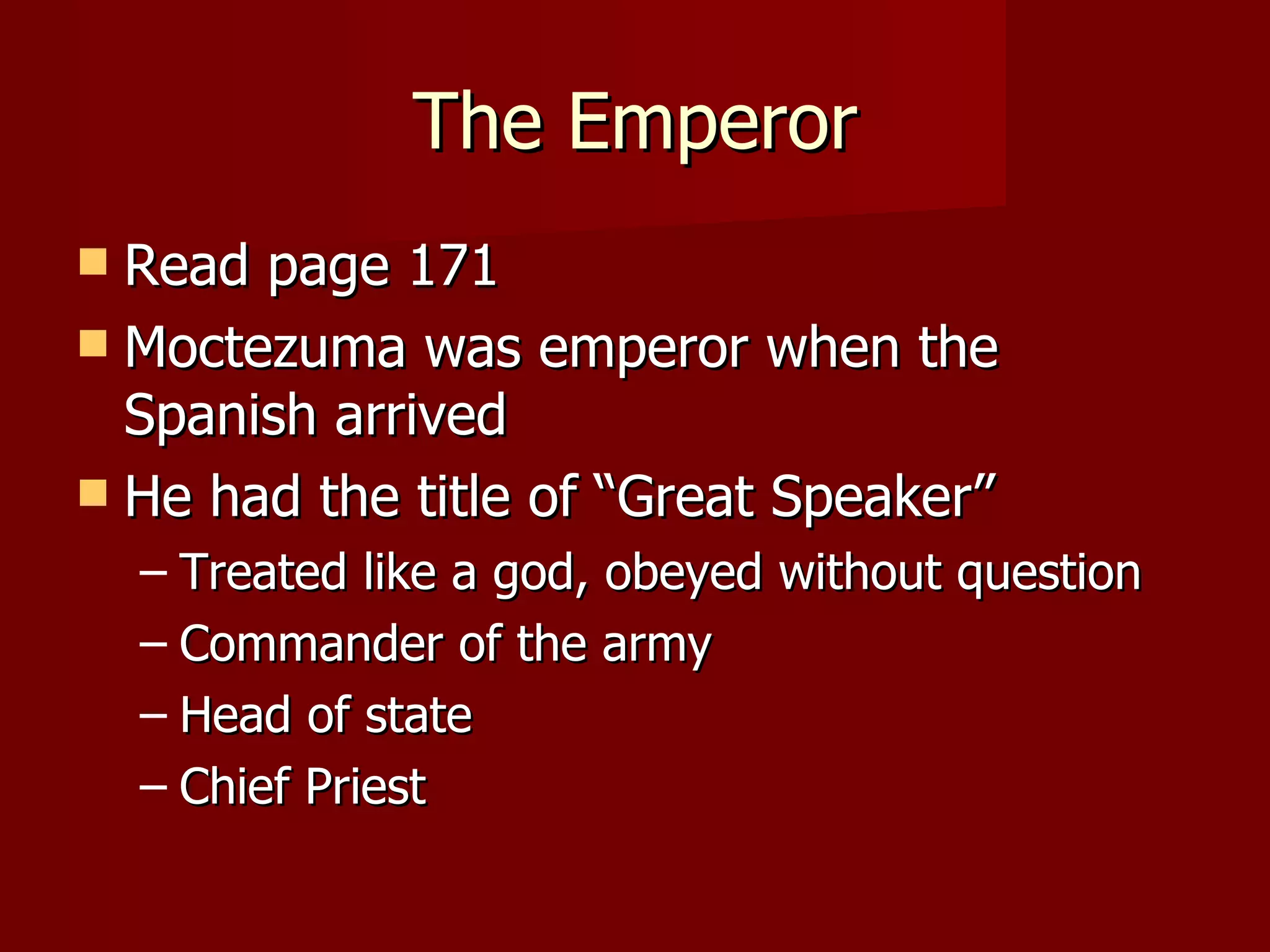 The Emperor
 Read page 171
 Moctezuma was emperor when the
  Spanish arrived
 He had the title of “Great Speaker”
    – Treated like a god, obeyed without question
    – Commander of the army
    – Head of state
    – Chief Priest
 