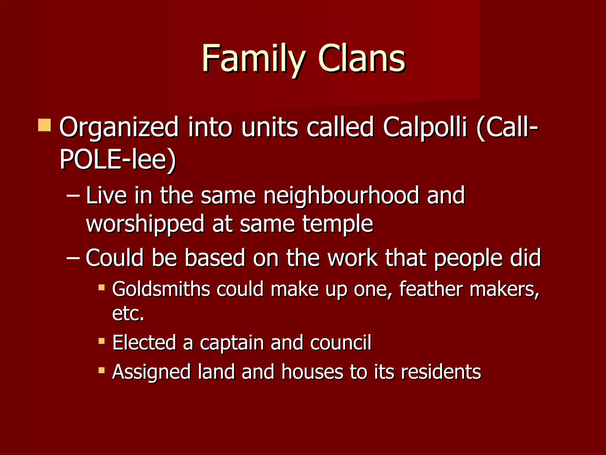 Family Clans
   Organized into units called Calpolli (Call-
    POLE-lee)
    – Live in the same neighbourhood and
      worshipped at same temple
    – Could be based on the work that people did
        Goldsmiths could make up one, feather makers,
         etc.
        Elected a captain and council
        Assigned land and houses to its residents
 