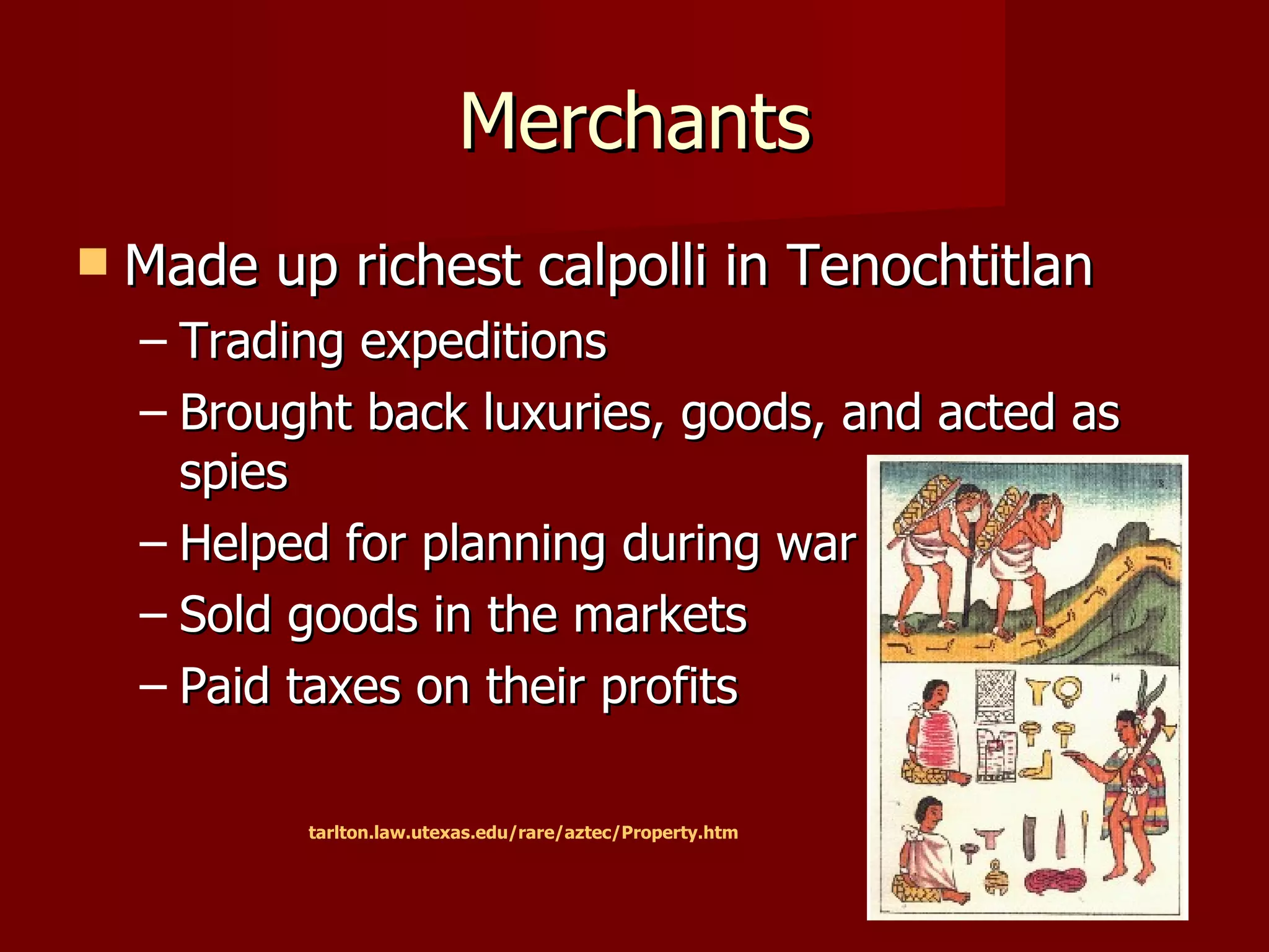 Merchants
   Made up richest calpolli in Tenochtitlan
    – Trading expeditions
    – Brought back luxuries, goods, and acted as
      spies
    – Helped for planning during war
    – Sold goods in the markets
    – Paid taxes on their profits

           tarlton.law.utexas.edu/rare/aztec/Property.htm
 