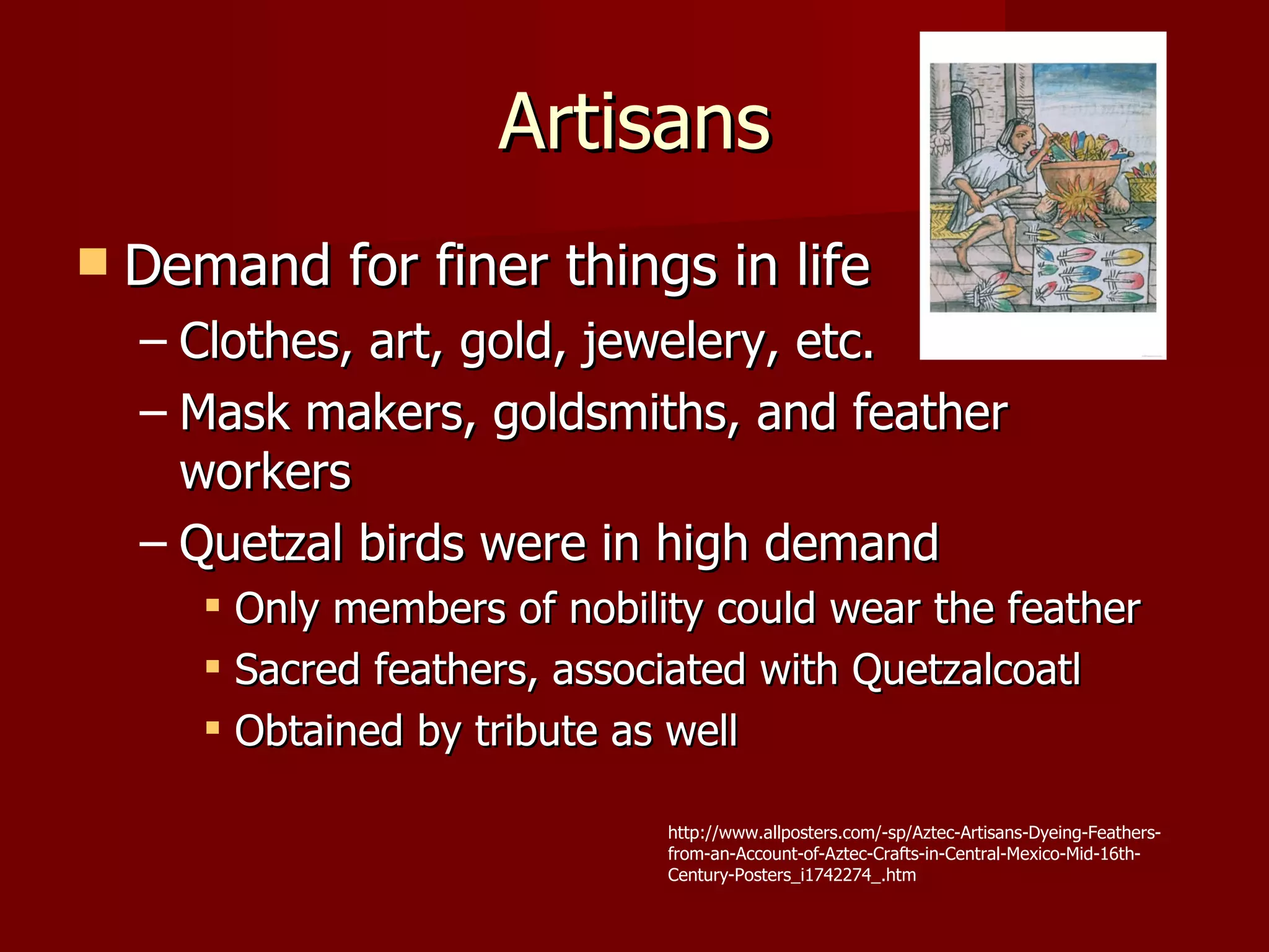 Artisans
   Demand for finer things in life
    – Clothes, art, gold, jewelery, etc.
    – Mask makers, goldsmiths, and feather
      workers
    – Quetzal birds were in high demand
        Only members of nobility could wear the feather
        Sacred feathers, associated with Quetzalcoatl
        Obtained by tribute as well

                               http://www.allposters.com/-sp/Aztec-Artisans-Dyeing-Feathers-
                               from-an-Account-of-Aztec-Crafts-in-Central-Mexico-Mid-16th-
                               Century-Posters_i1742274_.htm
 