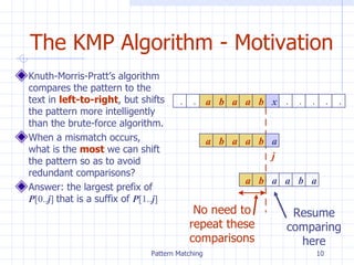 The KMP Algorithm - Motivation Knuth-Morris-Pratt’s algorithm compares the pattern to the text in  left-to-right , but shifts the pattern more intelligently than the brute-force algorithm.  When a mismatch occurs, what is the  most  we can shift the pattern so as to avoid redundant comparisons? Answer: the largest prefix of  P [0.. j ]   that is a suffix of  P [1.. j ] x j . . a b a a b . . . . . a b a a b a a b a a b a No need to repeat these comparisons Resume comparing here 