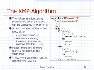 The KMP Algorithm The failure function can be represented by an array and can be computed in  O ( m )  time At each iteration of the while-loop, either i  increases by one, or the shift amount  i    j  increases by at least one (observe that  F ( j     1)   <  j ) Hence, there are no more than  2 n  iterations of the while-loop Thus, KMP’s algorithm runs in optimal time  O ( m    n ) Algorithm   KMPMatch ( T, P ) F     failureFunction ( P ) i     0 j     0 while  i     n if  T [ i ]     P [ j ] if  j    m     1 return  i    j  { match } else i     i     1 j     j     1 else if  j     0 j     F [ j     1 ] else i     i     1 return   1  { no match } 