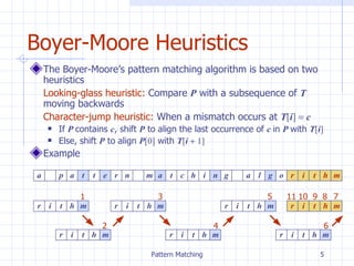 Boyer-Moore Heuristics The Boyer-Moore’s pattern matching algorithm is based on two heuristics Looking-glass heuristic:  Compare  P  with a subsequence of  T  moving backwards Character-jump heuristic:  When a mismatch occurs at  T [ i ]    c   If  P  contains  c , shift  P  to align the last occurrence of  c  in  P  with  T [ i ]  Else, shift  P  to align  P [0]  with  T [ i    1] Example  