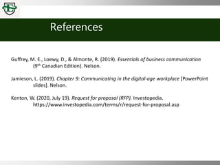 References
Guffrey, M. E., Loewy, D., & Almonte, R. (2019). Essentials of business communication
(9th Canadian Edition). Nelson.
Jamieson, L. (2019). Chapter 9: Communicating in the digital-age workplace [PowerPoint
slides]. Nelson.
Kenton, W. (2020, July 19). Request for proposal (RFP). Investopedia.
https://www.investopedia.com/terms/r/request-for-proposal.asp
 