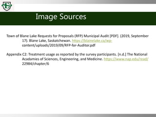 Image Sources
Town of Blane Lake Requests for Proposals (RFP) Municipal Audit [PDF]. (2019, September
17). Blane Lake, Saskatchewan. https://blainelake.ca/wp-
content/uploads/2019/09/RFP-for-Auditor.pdf
Appendix C2: Treatment usage as reported by the survey participants. [n.d.] The National
Acadamies of Sciences, Engineering, and Medicine. https://www.nap.edu/read/
22984/chapter/6
 