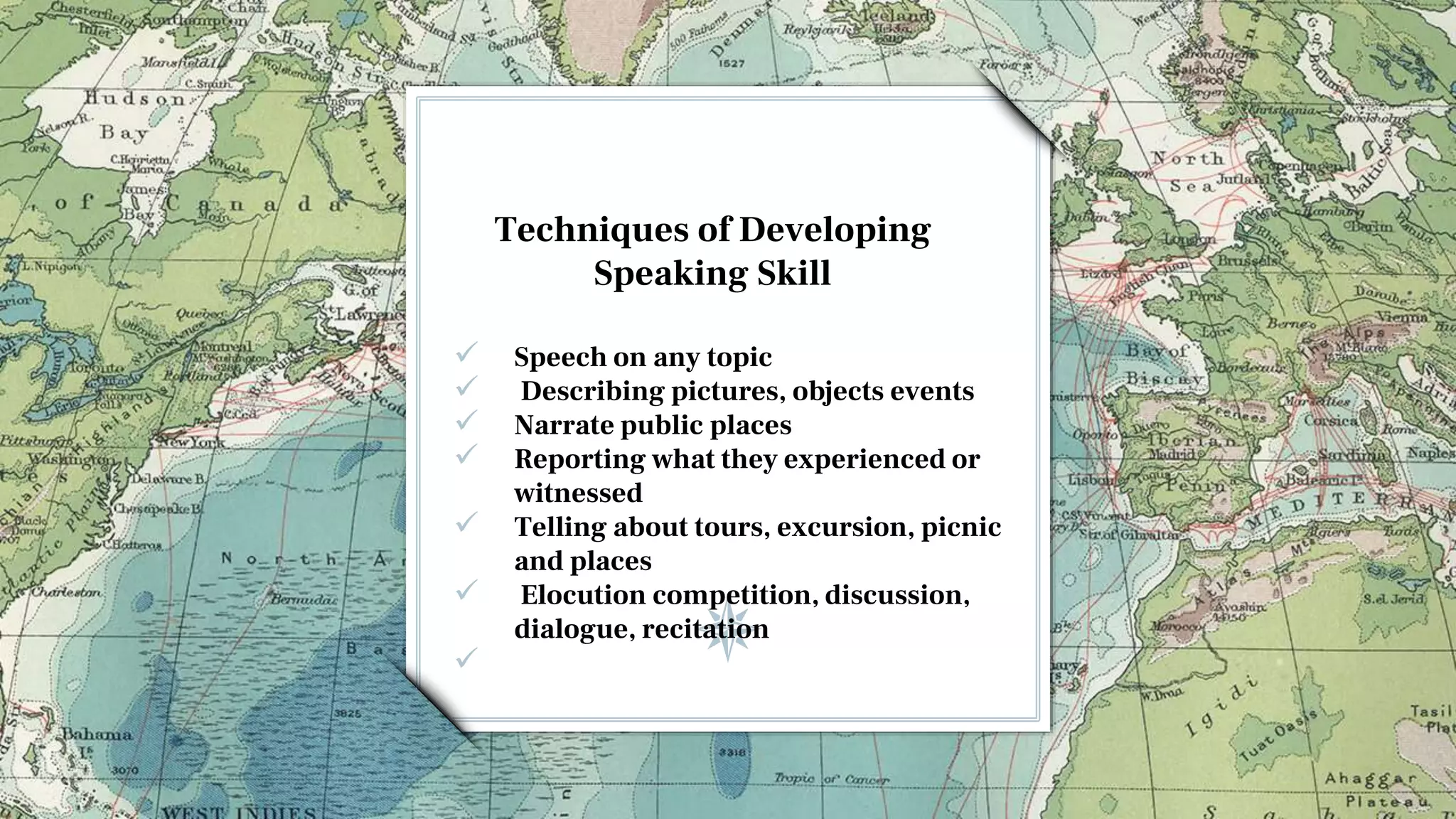 Techniques of Developing
Speaking Skill
 Speech on any topic
 Describing pictures, objects events
 Narrate public places
 Reporting what they experienced or
witnessed
 Telling about tours, excursion, picnic
and places
 Elocution competition, discussion,
dialogue, recitation

 