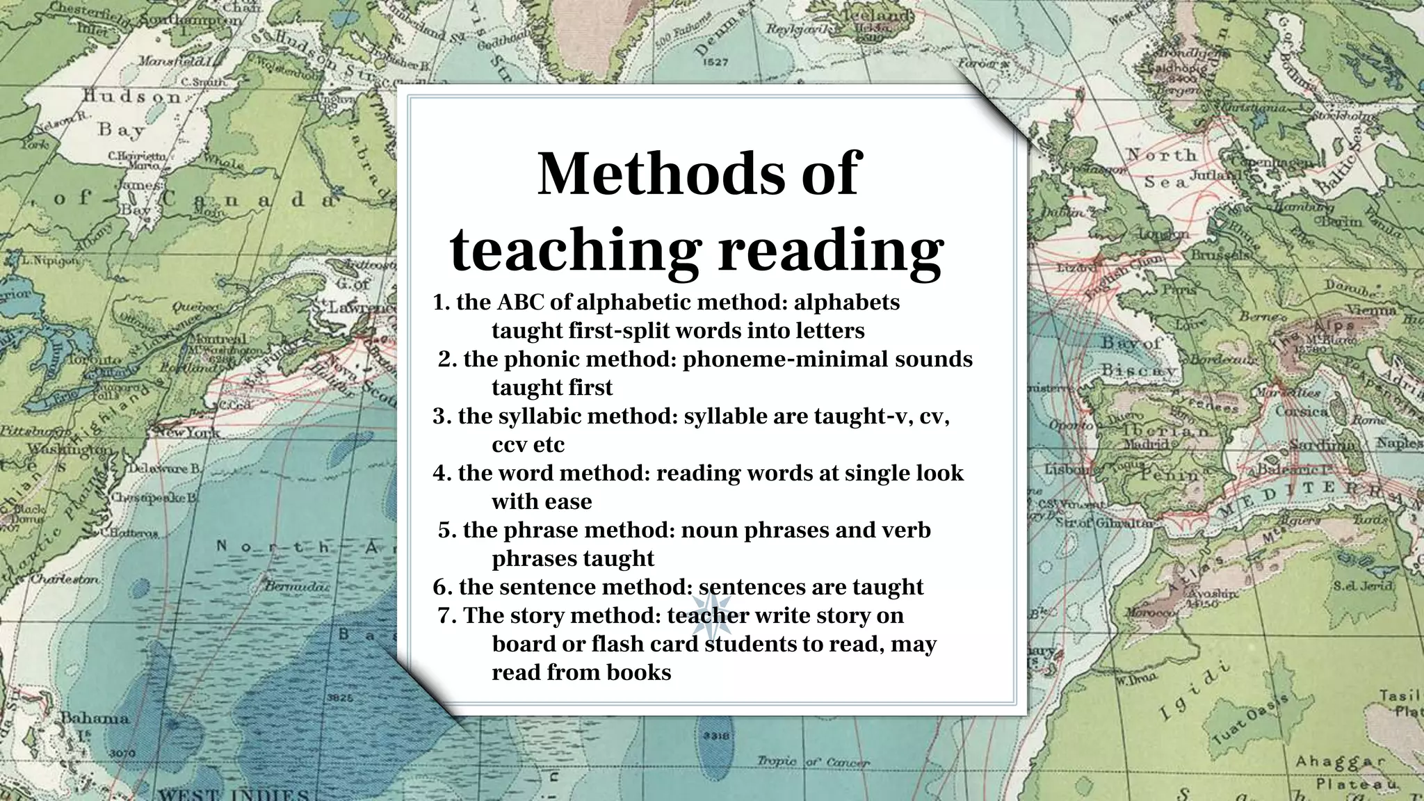 Methods of
teaching reading
1. the ABC of alphabetic method: alphabets
taught first-split words into letters
2. the phonic method: phoneme-minimal sounds
taught first
3. the syllabic method: syllable are taught-v, cv,
ccv etc
4. the word method: reading words at single look
with ease
5. the phrase method: noun phrases and verb
phrases taught
6. the sentence method: sentences are taught
7. The story method: teacher write story on
board or flash card students to read, may
read from books
 
