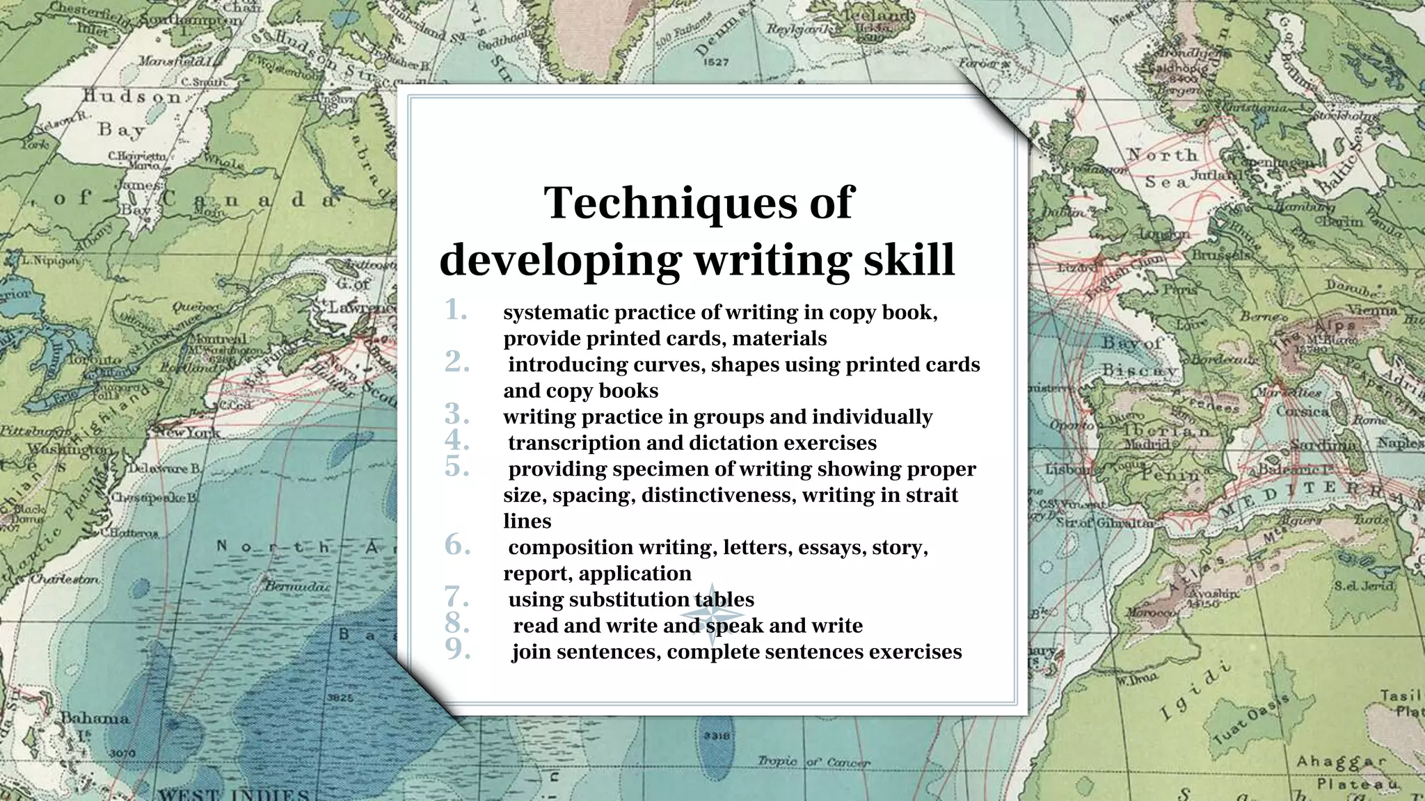 Techniques of
developing writing skill
1. systematic practice of writing in copy book,
provide printed cards, materials
2. introducing curves, shapes using printed cards
and copy books
3. writing practice in groups and individually
4. transcription and dictation exercises
5. providing specimen of writing showing proper
size, spacing, distinctiveness, writing in strait
lines
6. composition writing, letters, essays, story,
report, application
7. using substitution tables
8. read and write and speak and write
9. join sentences, complete sentences exercises
 