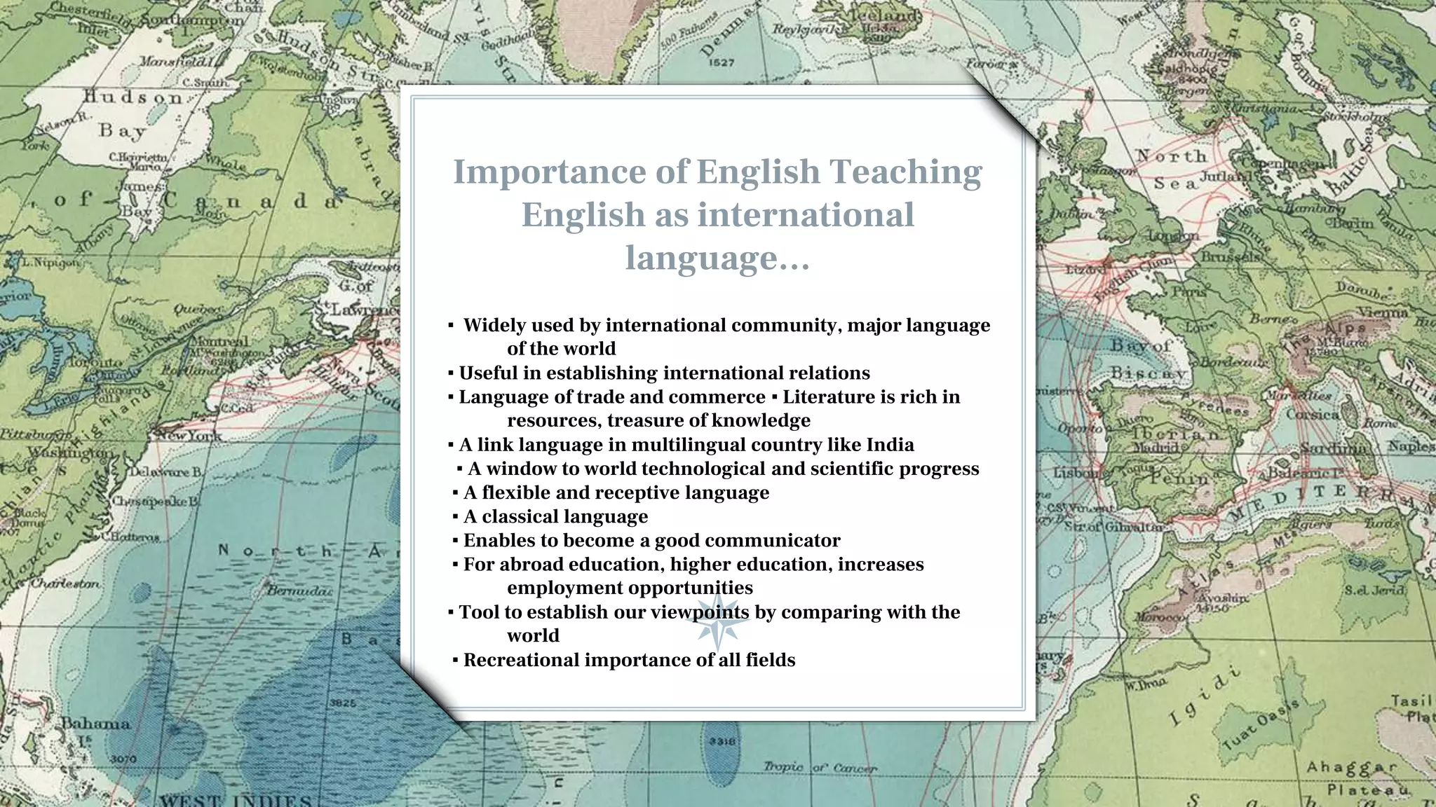 Importance of English Teaching
English as international
language…
▪ Widely used by international community, major language
of the world
▪ Useful in establishing international relations
▪ Language of trade and commerce ▪ Literature is rich in
resources, treasure of knowledge
▪ A link language in multilingual country like India
▪ A window to world technological and scientific progress
▪ A flexible and receptive language
▪ A classical language
▪ Enables to become a good communicator
▪ For abroad education, higher education, increases
employment opportunities
▪ Tool to establish our viewpoints by comparing with the
world
▪ Recreational importance of all fields
 