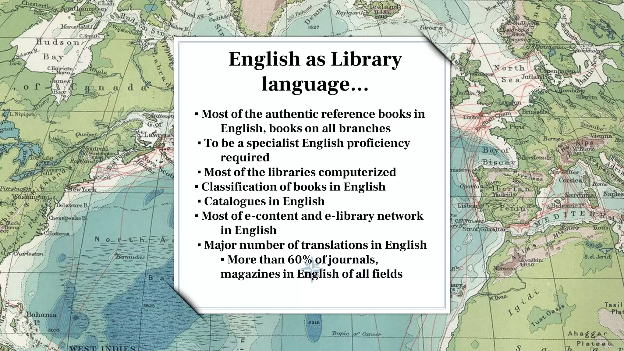 English as Library
language…
▪ Most of the authentic reference books in
English, books on all branches
▪ To be a specialist English proficiency
required
▪ Most of the libraries computerized
▪ Classification of books in English
▪ Catalogues in English
▪ Most of e-content and e-library network
in English
▪ Major number of translations in English
▪ More than 60% of journals,
magazines in English of all fields
 