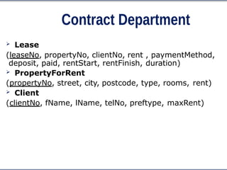 Contract Department
 Lease
(leaseNo, propertyNo, clientNo, rent , paymentMethod,
deposit, paid, rentStart, rentFinish, duration)
 PropertyForRent
(propertyNo, street, city, postcode, type, rooms, rent)
 Client
(clientNo, fName, lName, telNo, preftype, maxRent)
 
