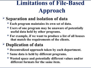 Limitations of File-Based
Approach
 Separation and isolation of data
 Each program maintains its own set of data.
 Users of one program may be unaware of potentially
useful data held by other programs.
 For example, if we want to produce a list of all houses
that match the requirements of the clients.
 Duplication of data
 Decentralized approach taken by each department.
 Same data is held by different programs.
 Wasted space and potentially different values and/or
different formats for the same item.
 
