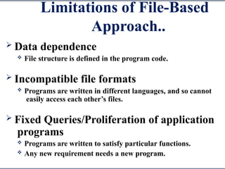 Limitations of File-Based
Approach..
 Data dependence
 File structure is defined in the program code.
 Incompatible file formats
 Programs are written in different languages, and so cannot
easily access each other’s files.
 Fixed Queries/Proliferation of application
programs
 Programs are written to satisfy particular functions.
 Any new requirement needs a new program.
 