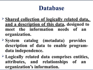 Database
 Shared collection of logically related data,
and a description of this data, designed to
meet the information needs of an
organization.
 System catalog (metadata) provides
description of data to enable program-
data independence.
 Logically related data comprises entities,
attributes, and relationships of an
organization’s information.
 