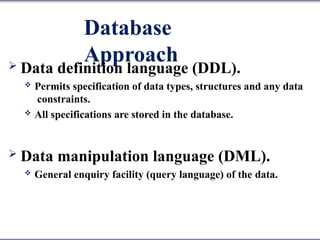 Database
Approach
 Data definition language (DDL).
 Permits specification of data types, structures and any data
constraints.
 All specifications are stored in the database.
 Data manipulation language (DML).
 General enquiry facility (query language) of the data.
 