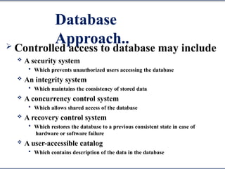 Database
Approach..
 Controlled access to database may include
 A security system
 Which prevents unauthorized users accessing the database
 An integrity system
 Which maintains the consistency of stored data
 A concurrency control system
 Which allows shared access of the database
 A recovery control system
 Which restores the database to a previous consistent state in case of
hardware or software failure
 A user-accessible catalog
 Which contains description of the data in the database
 