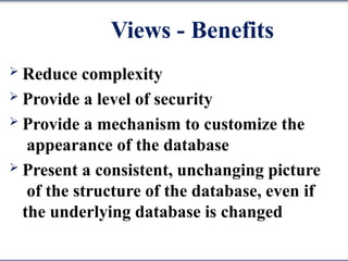 Views - Benefits
 Reduce complexity
 Provide a level of security
 Provide a mechanism to customize the
appearance of the database
 Present a consistent, unchanging picture
of the structure of the database, even if
the underlying database is changed
 