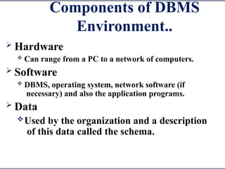Components of DBMS
Environment..
 Hardware
 Can range from a PC to a network of computers.
 Software
 DBMS, operating system, network software (if
necessary) and also the application programs.
 Data
Used by the organization and a description
of this data called the schema.
 