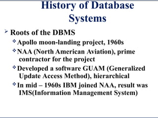 History of Database
Systems
 Roots of the DBMS
Apollo moon-landing project, 1960s
NAA (North American Aviation), prime
contractor for the project
Developed a software GUAM (Generalized
Update Access Method), hierarchical
In mid – 1960s IBM joined NAA, result was
IMS(Information Management System)
 