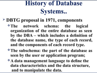 History of Database
Systems..
 DBTG proposal in 1971, components
The network schema: the logical
organization of the entire database as seen
by the DBA – which includes a deﬁnition of
the database name, the type of each record,
and the components of each record type.
The subschema: the part of the database as
seen by the user or application program;
A data management language to deﬁne the
data characteristics and the data structure,
and to manipulate the data.
 
