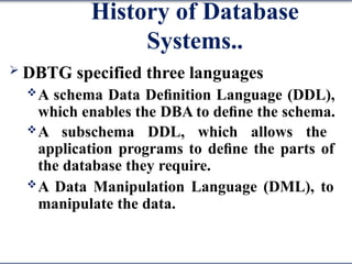 History of Database
Systems..
 DBTG specified three languages
A schema Data Deﬁnition Language (DDL),
which enables the DBA to deﬁne the schema.
A subschema DDL, which allows the
application programs to deﬁne the parts of
the database they require.
A Data Manipulation Language (DML), to
manipulate the data.
 