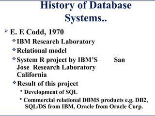 History of Database
Systems..
 E. F. Codd, 1970
IBM Research Laboratory
Relational model
System R project by IBM’S San
Jose Research Laboratory
California
Result of this project
 Development of SQL
 Commercial relational DBMS products e.g. DB2,
SQL/DS from IBM, Oracle from Oracle Corp.
 