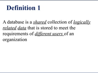 Definition 1
A database is a shared collection of logically
related data that is stored to meet the
requirements of different users of an
organization
 