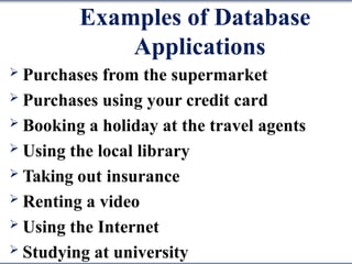 Examples of Database
Applications
 Purchases from the supermarket
 Purchases using your credit card
 Booking a holiday at the travel agents
 Using the local library
 Taking out insurance
 Renting a video
 Using the Internet
 Studying at university
 