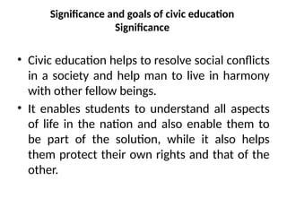 Significance and goals of civic education
Significance
• Civic education helps to resolve social conflicts
in a society and help man to live in harmony
with other fellow beings.
• It enables students to understand all aspects
of life in the nation and also enable them to
be part of the solution, while it also helps
them protect their own rights and that of the
other.
 
