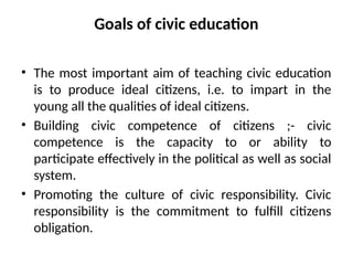 Goals of civic education
• The most important aim of teaching civic education
is to produce ideal citizens, i.e. to impart in the
young all the qualities of ideal citizens.
• Building civic competence of citizens ;- civic
competence is the capacity to or ability to
participate effectively in the political as well as social
system.
• Promoting the culture of civic responsibility. Civic
responsibility is the commitment to fulfill citizens
obligation.
 