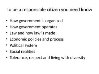 To be a responsible citizen you need know
• How government is organized
• How government operates
• Law and how law is made
• Economic policies and process
• Political system
• Social realities
• Tolerance, respect and living with diversity
 