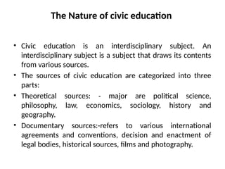 The Nature of civic education
• Civic education is an interdisciplinary subject. An
interdisciplinary subject is a subject that draws its contents
from various sources.
• The sources of civic education are categorized into three
parts:
• Theoretical sources: - major are political science,
philosophy, law, economics, sociology, history and
geography.
• Documentary sources:-refers to various international
agreements and conventions, decision and enactment of
legal bodies, historical sources, films and photography.
 