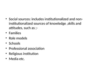 • Social sources: includes institutionalized and non-
institutionalized sources of knowledge ,skills and
attitudes, such as ;-
• Families
• Role models
• Schools
• Professional association
• Religious institution
• Media etc.
 