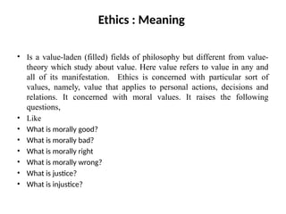 Ethics : Meaning
• Is a value-laden (filled) fields of philosophy but different from value-
theory which study about value. Here value refers to value in any and
all of its manifestation. Ethics is concerned with particular sort of
values, namely, value that applies to personal actions, decisions and
relations. It concerned with moral values. It raises the following
questions,
• Like
• What is morally good?
• What is morally bad?
• What is morally right
• What is morally wrong?
• What is justice?
• What is injustice?
 