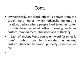 Cont..
• Etymologically, the word ‘ethics’ is derived from the
Greek word ‘ethos’ which originally denoted a
location, a place where people lived together. Latter
on this term acquired other meaning such as
custom, temperament, character, and of thinking.
• In Latin of ancient Rome equivalent word for ethos is
‘mos’ which can be translated as mores,
custom ,character, behavior , property , inner-nature
etc.
•
 