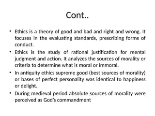 Cont..
• Ethics is a theory of good and bad and right and wrong. It
focuses in the evaluating standards, prescribing forms of
conduct.
• Ethics is the study of rational justification for mental
judgment and action. It analyzes the sources of morality or
criteria to determine what is moral or immoral.
• In antiquity ethics supreme good (best sources of morality)
or bases of perfect personality was identical to happiness
or delight.
• During medieval period absolute sources of morality were
perceived as God’s commandment
 