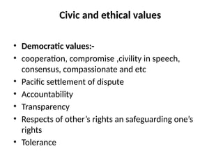 Civic and ethical values
• Democratic values:-
• cooperation, compromise ,civility in speech,
consensus, compassionate and etc
• Pacific settlement of dispute
• Accountability
• Transparency
• Respects of other’s rights an safeguarding one’s
rights
• Tolerance
 