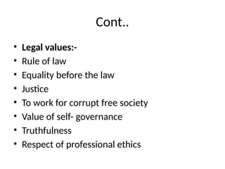 Cont..
• Legal values:-
• Rule of law
• Equality before the law
• Justice
• To work for corrupt free society
• Value of self- governance
• Truthfulness
• Respect of professional ethics
 