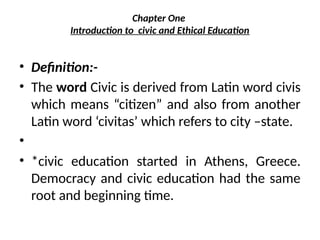 Chapter One
Introduction to civic and Ethical Education
• Definition:-
• The word Civic is derived from Latin word civis
which means “citizen” and also from another
Latin word ‘civitas’ which refers to city –state.
•
• *civic education started in Athens, Greece.
Democracy and civic education had the same
root and beginning time.
 