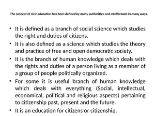 The concept of civic education has been defined by many authorities and intellectuals in many ways.
• It is defined as a branch of social science which studies
the right and duties of citizens.
• It is also defined as a science which studies the theory
and practice of free and open democratic society.
• It is the branch of human knowledge which deals with
the rights and duties of a person living as a member of
a group of people politically organized.
• For some it is useful branch of human knowledge
which deals with everything (Social, intellectual,
economical, political and religious aspects) pertaining
to citizenship past, present and the future.
• It is an education for citizens or citizenship.
 