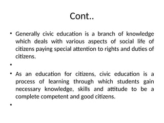 Cont..
• Generally civic education is a branch of knowledge
which deals with various aspects of social life of
citizens paying special attention to rights and duties of
citizens.
•
• As an education for citizens, civic education is a
process of learning through which students gain
necessary knowledge, skills and attitude to be a
complete competent and good citizens.
•
 