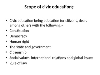Scope of civic education;-
• Civic education being education for citizens, deals
among others with the following:-
• Constitution
• Democracy
• Human right
• The state and government
• Citizenship
• Social values, international relations and global issues
• Rule of law
 