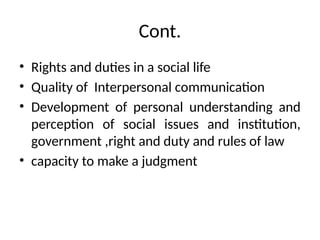 Cont.
• Rights and duties in a social life
• Quality of Interpersonal communication
• Development of personal understanding and
perception of social issues and institution,
government ,right and duty and rules of law
• capacity to make a judgment
 