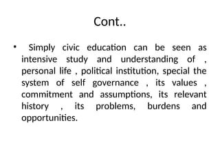 Cont..
• Simply civic education can be seen as
intensive study and understanding of ,
personal life , political institution, special the
system of self governance , its values ,
commitment and assumptions, its relevant
history , its problems, burdens and
opportunities.
 