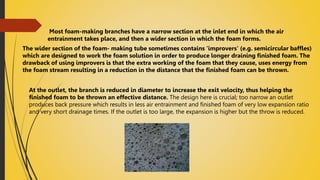 Most foam-making branches have a narrow section at the inlet end in which the air
entrainment takes place, and then a wider section in which the foam forms.
The wider section of the foam- making tube sometimes contains 'improvers' (e.g. semicircular baffles)
which are designed to work the foam solution in order to produce longer draining finished foam. The
drawback of using improvers is that the extra working of the foam that they cause, uses energy from
the foam stream resulting in a reduction in the distance that the finished foam can be thrown.
At the outlet, the branch is reduced in diameter to increase the exit velocity, thus helping the
finished foam to be thrown an effective distance. The design here is crucial; too narrow an outlet
produces back pressure which results in less air entrainment and finished foam of very low expansion ratio
and very short drainage times. If the outlet is too large, the expansion is higher but the throw is reduced.
 
