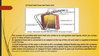 LX Hand-held Hose reel Foam Unit:
This consists of a portable able hand-held unit, similar to an extinguisher (see Figure), which can contain
up to 11 litres of foam concentrate.
An appliance hose reel is connected to an adaptor at the top of the unit and water is supplied at between
2 and 10.5 bar.
A small proportion of the water is diverted to fill a completely deflated flexible bag within the container.
Inflation of the bag displaces the foam concentrate via a siphon tube, the concentrate entering the main
water stream and passing to an integral LX foam-making branch to give a jet of primary aspirated foam.
The unit is controlled via an on/off valve on the adaptor.
 