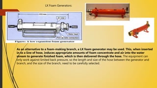LX Foam Generators:
As an alternative to a foam-making branch, a LX foam generator may be used. This, when inserted
in to a line of hose, induces appropriate amounts of foam concentrate and air into the water
stream to generate finished foam, which is then delivered through the hose. The equipment can
only work against limited back pressure, so the length and size of the hose between the generator and
branch, and the size of the branch, need to be carefully selected.
 