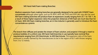 MX Hand-held Foam-making Branches:
Medium expansion foam-making branches are generally designed to be used with SYNDET foam
concentrates although other types, such as FP, AFFF, AFFF-AR, FFFP and FFFP-AR, may also be used.
MX foam-making branches will produce foam at expansions usually ranging from 25: 1 to 150: 1. As
a result of these higher expansion ratios the projection distances of MX foam are much less than for
LX foam, With MX foam-making branches, an in-line inductor is generally used to introduce the foam
concentrate as a premix.
The branch then diffuses and aerates the stream of foam solution, and projects it through a mesh to
produce bubbles of a uniform size. MX hand-held branches in use typically have nominal flow
requirements ranging from 225 litre/minute to 450 liter/minute. The expansion ratio of the foam
produced is usually claimed by the manufacturers to be in the region of 65:1 with throws ranging
from 3 to 12 metres.
 