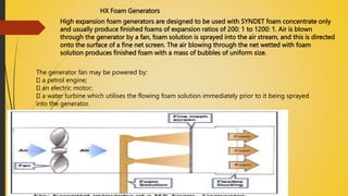 HX Foam Generators
High expansion foam generators are designed to be used with SYNDET foam concentrate only
and usually produce finished foams of expansion ratios of 200: 1 to 1200: 1. Air is blown
through the generator by a fan, foam solution is sprayed into the air stream, and this is directed
onto the surface of a fine net screen. The air blowing through the net wetted with foam
solution produces finished foam with a mass of bubbles of uniform size.
The generator fan may be powered by:
a petrol engine;
an electric motor;
a water turbine which utilises the flowing foam solution immediately prior to it being sprayed
into the generator.
 