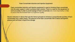 Foam Concentrate Induction and Injection Equipment
Foam concentrate induction and injection equipment is used to introduce foam concentrate
into the water supply in order to produce foam solution. There is a need for this equipment to
work accurately in order to avoid wastage of foam concentrate and, more importantly, to help
to ensure that the finished foam is of optimum quality
Eductor (Inductor): A device that uses the Venturi principle to introduce a proportionate quantity of foam
concentrates into a water stream. The pressure at the foam concentrate inlet is below atmospheric
pressure and will draw in liquid from storage
 